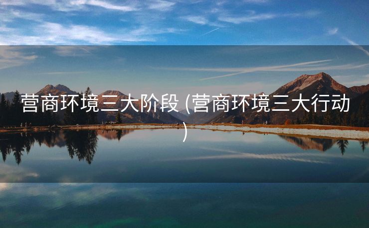 营商环境三大阶段 (营商环境三大行动)