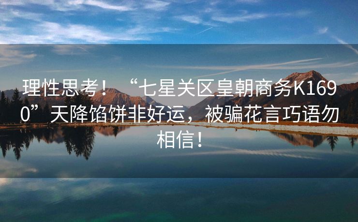 理性思考！“七星关区皇朝商务K1690”天降馅饼非好运，被骗花言巧语勿相信！