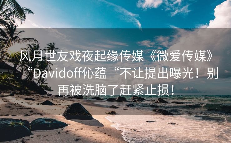 风月世友戏夜起缘传媒《微爱传媒》“Davidoff伈蕴“不让提出曝光！别再被洗脑了赶紧止损！
