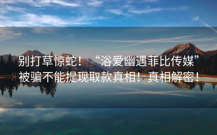 别打草惊蛇！“浴爱幽遇菲比传媒”被骗不能提现取款真相！真相解密！