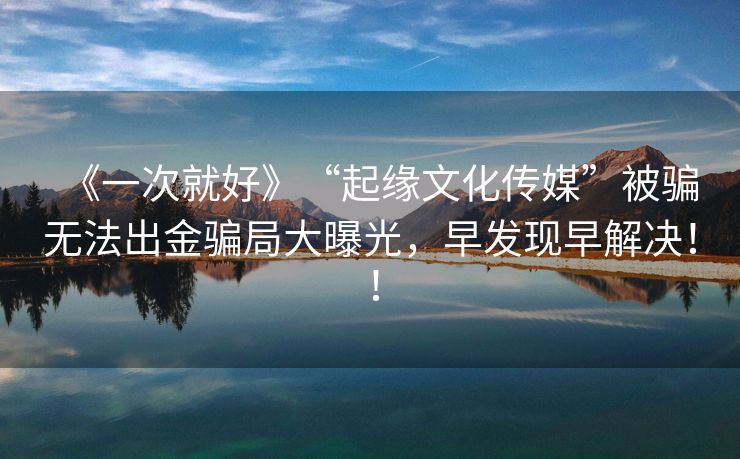 《一次就好》“起缘文化传媒”被骗无法出金骗局大曝光，早发现早解决！！