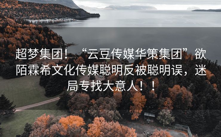 超梦集团！“云豆传媒华策集团”欲陌霖希文化传媒聪明反被聪明误，迷局专找大意人！！