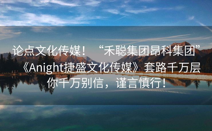 论点文化传媒！“禾聪集团昂科集团”《Anight捷盛文化传媒》套路千万层你千万别信，谨言慎行！