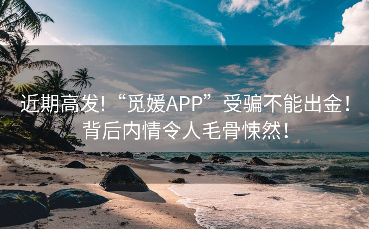 近期高发!“觅媛APP”受骗不能出金！背后内情令人毛骨悚然！