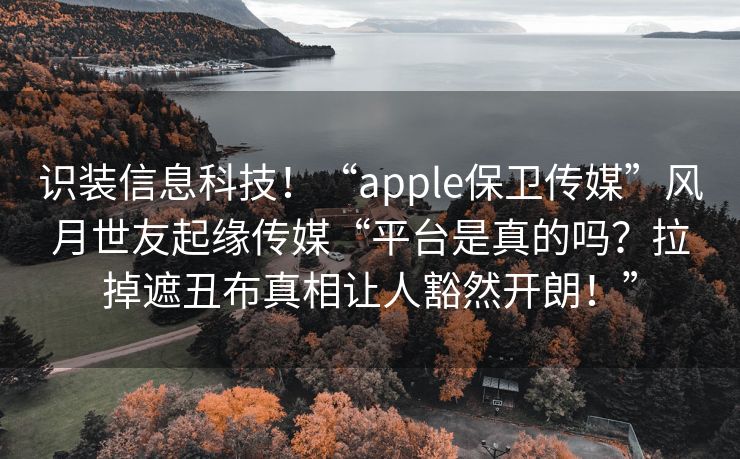 识装信息科技！“apple保卫传媒”风月世友起缘传媒“平台是真的吗？拉掉遮丑布真相让人豁然开朗！”