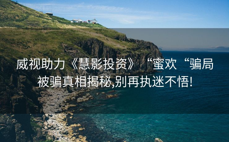威视助力《慧影投资》“蜜欢“骗局被骗真相揭秘,别再执迷不悟!