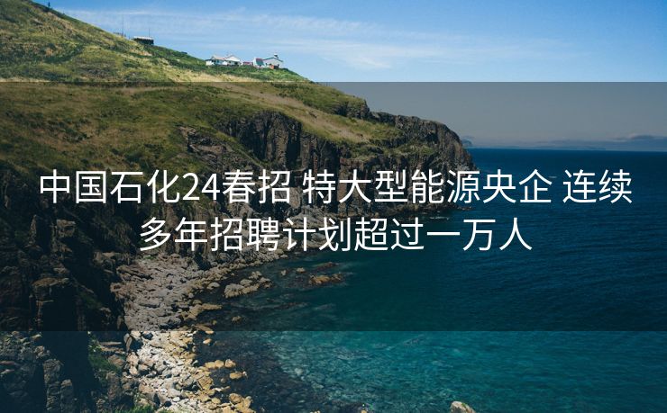 中国石化24春招 特大型能源央企 连续多年招聘计划超过一万人