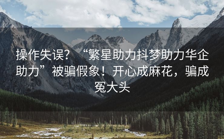 操作失误？“繁星助力抖梦助力华企助力”被骗假象！开心成麻花，骗成冤大头