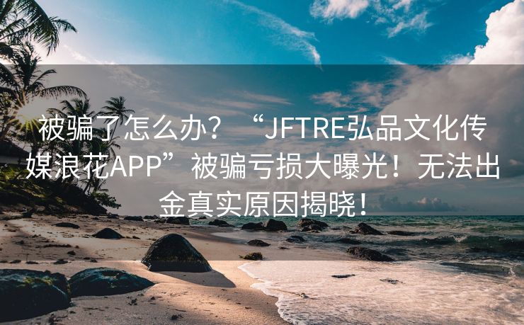 被骗了怎么办？“JFTRE弘品文化传媒浪花APP”被骗亏损大曝光！无法出金真实原因揭晓！