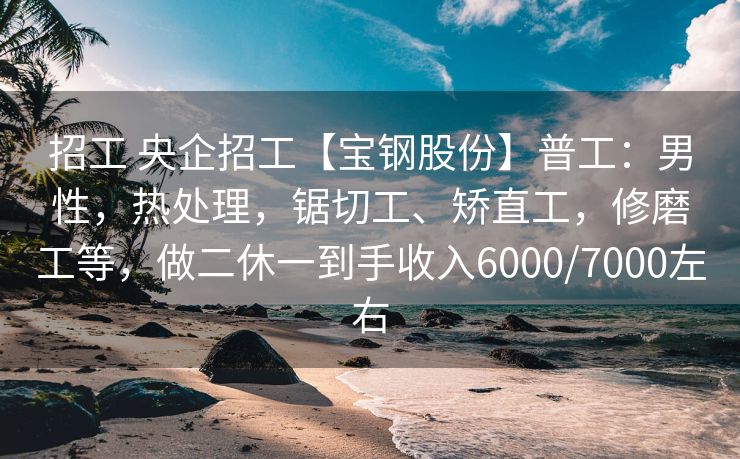 招工 央企招工【宝钢股份】普工：男性，热处理，锯切工、矫直工，修磨工等，做二休一到手收入6000/7000左右