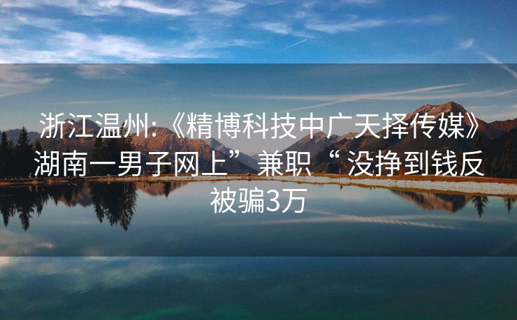 浙江温州:《精博科技中广天择传媒》湖南一男子网上”兼职“ 没挣到钱反被骗3万