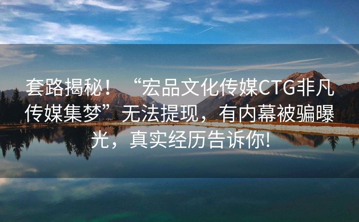 套路揭秘！“宏品文化传媒CTG非凡传媒集梦”无法提现，有内幕被骗曝光，真实经历告诉你!