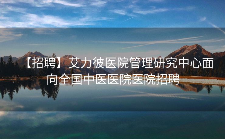 【招聘】艾力彼医院管理研究中心面向全国中医医院医院招聘