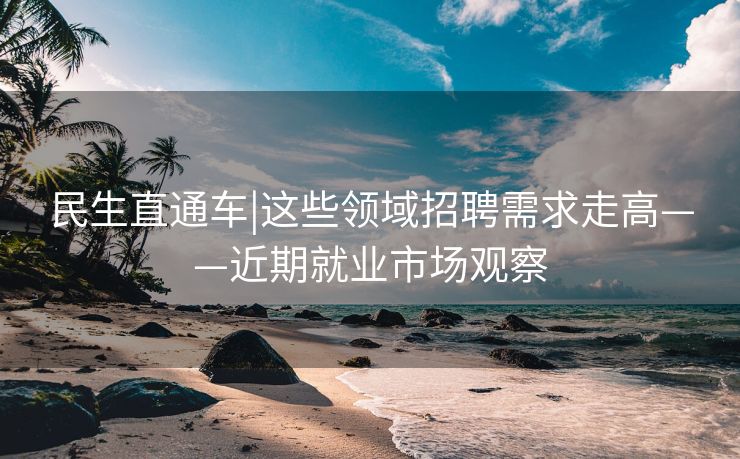 民生直通车|这些领域招聘需求走高——近期就业市场观察