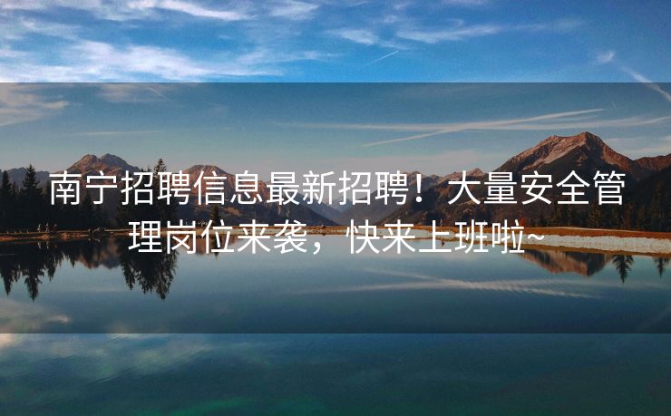 南宁招聘信息最新招聘！大量安全管理岗位来袭，快来上班啦~