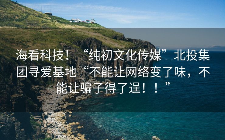 海看科技！“纯初文化传媒”北投集团寻爱基地“不能让网络变了味，不能让骗子得了逞！！”