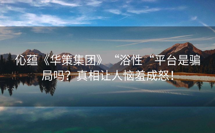 伈蕴《华策集团》“浴性“平台是骗局吗？真相让人恼羞成怒！