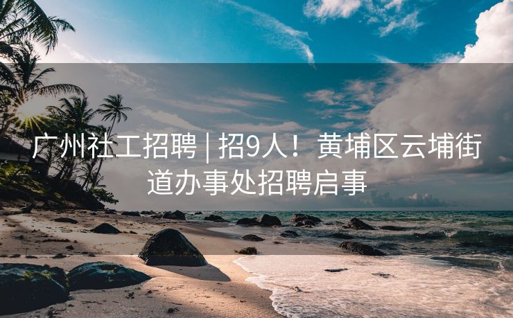 广州社工招聘 | 招9人！黄埔区云埔街道办事处招聘启事