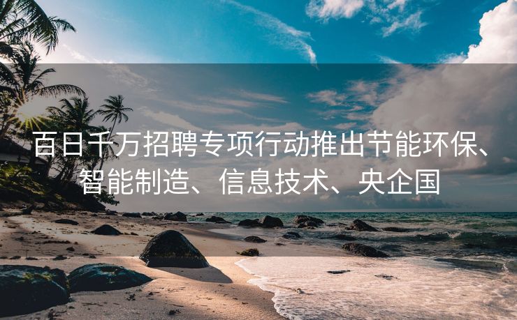 百日千万招聘专项行动推出节能环保、智能制造、信息技术、央企国