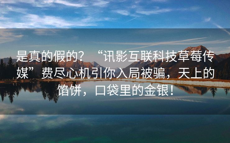 是真的假的？“讯影互联科技草莓传媒”费尽心机引你入局被骗，天上的馅饼，口袋里的金银！
