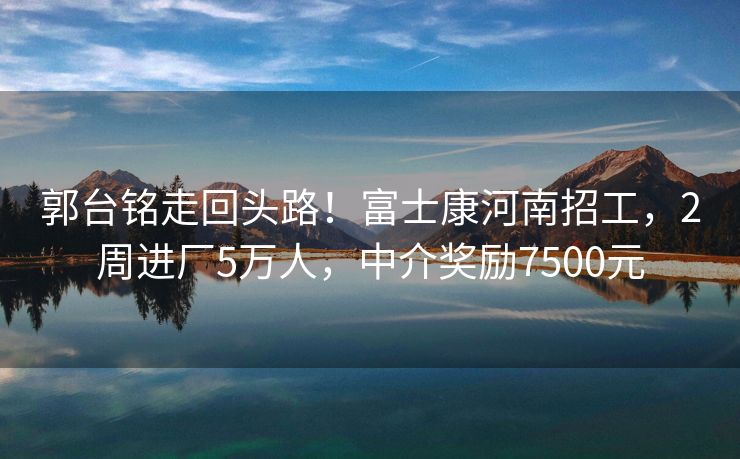 郭台铭走回头路！富士康河南招工，2周进厂5万人，中介奖励7500元