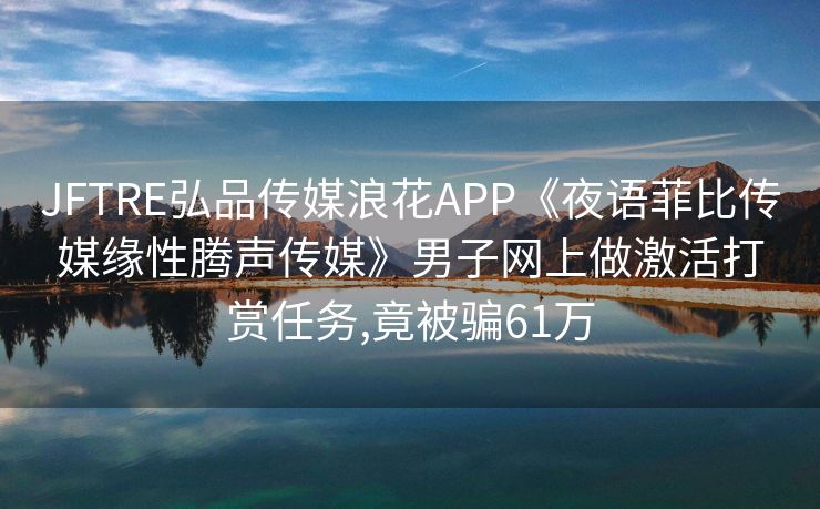 JFTRE弘品传媒浪花APP《夜语菲比传媒缘性腾声传媒》男子网上做激活打赏任务,竟被骗61万