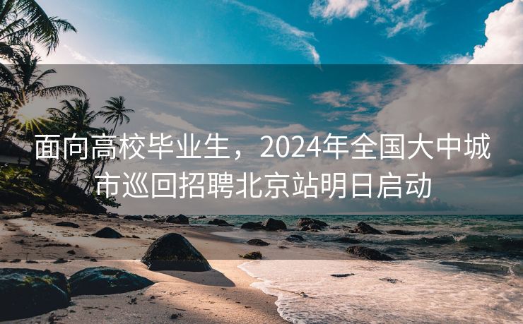 面向高校毕业生，2024年全国大中城市巡回招聘北京站明日启动