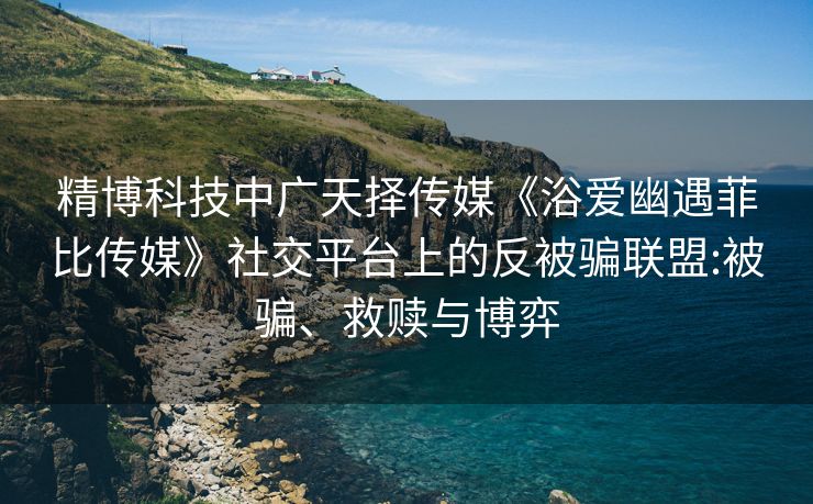 精博科技中广天择传媒《浴爱幽遇菲比传媒》社交平台上的反被骗联盟:被骗、救赎与博弈