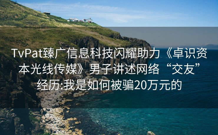 TvPat臻广信息科技闪耀助力《卓识资本光线传媒》男子讲述网络“交友”经历:我是如何被骗20万元的
