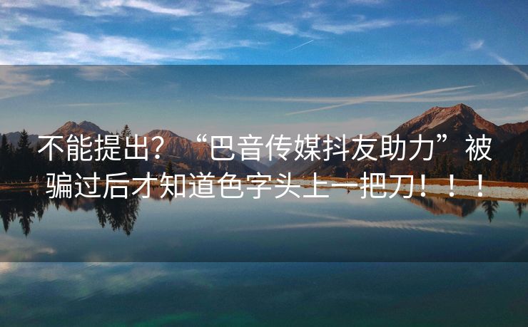 不能提出？“巴音传媒抖友助力”被骗过后才知道色字头上一把刀！！！
