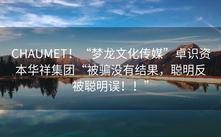 CHAUMET！“梦龙文化传媒”卓识资本华祥集团“被骗没有结果，聪明反被聪明误！！”