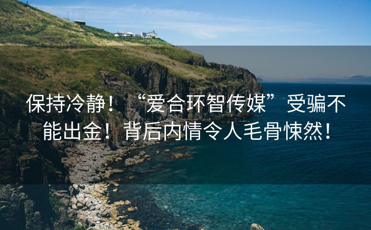 保持冷静！“爱合环智传媒”受骗不能出金！背后内情令人毛骨悚然！