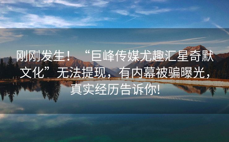 刚刚发生！“巨峰传媒尤趣汇星奇默文化”无法提现，有内幕被骗曝光，真实经历告诉你!