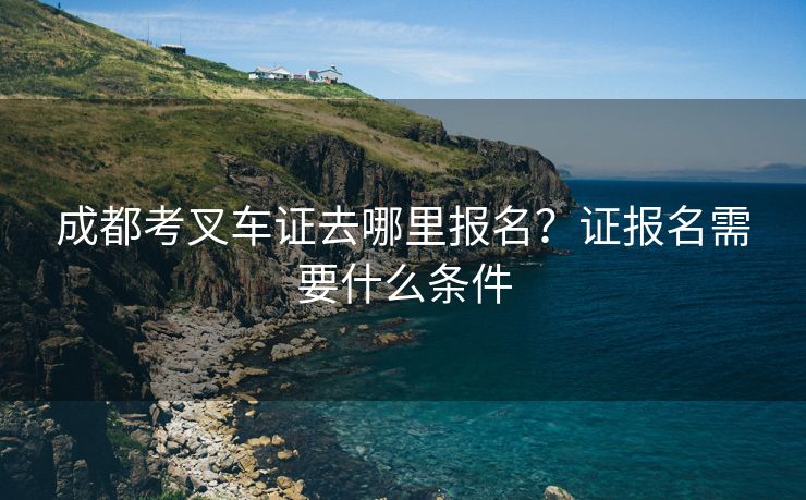 成都考叉车证去哪里报名？证报名需要什么条件