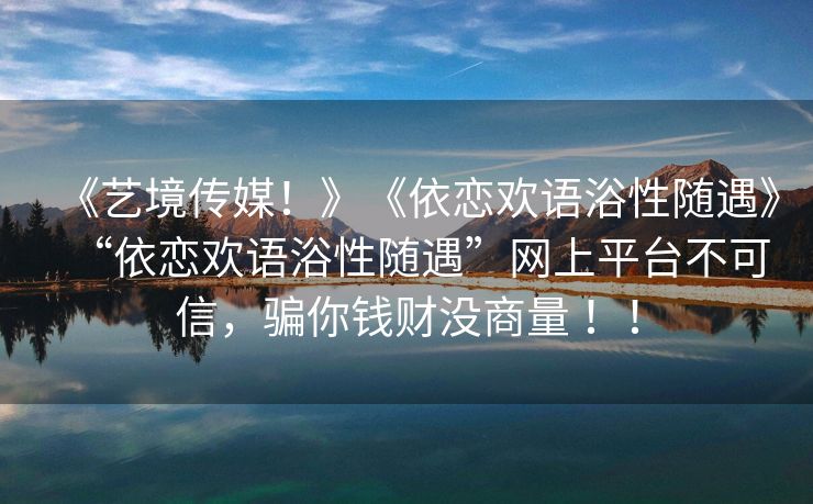 《艺境传媒！》《依恋欢语浴性随遇》“依恋欢语浴性随遇”网上平台不可信，骗你钱财没商量 ！！