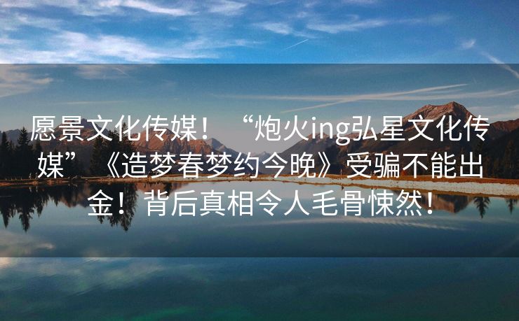愿景文化传媒！“炮火ing弘星文化传媒”《造梦春梦约今晚》受骗不能出金！背后真相令人毛骨悚然！