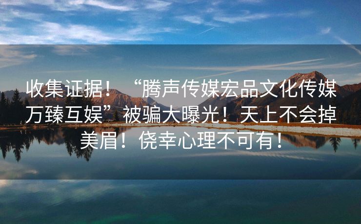 收集证据！“腾声传媒宏品文化传媒万臻互娱”被骗大曝光！天上不会掉美眉！侥幸心理不可有！