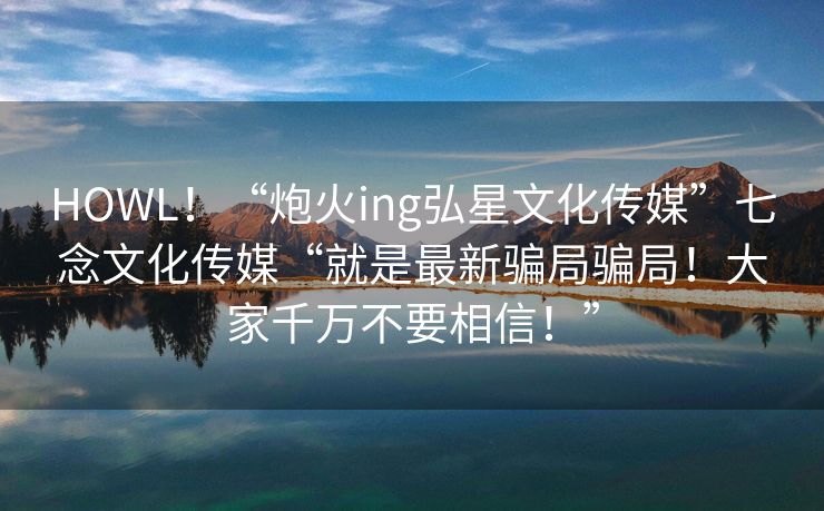 HOWL！“炮火ing弘星文化传媒”七念文化传媒“就是最新骗局骗局！大家千万不要相信！”