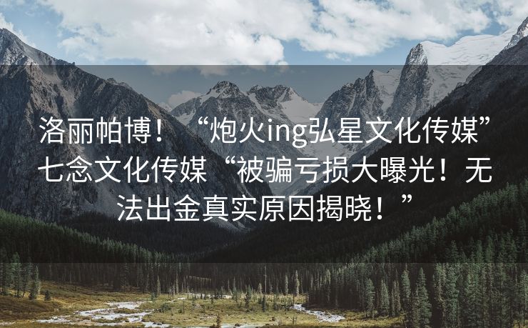洛丽帕博！“炮火ing弘星文化传媒”七念文化传媒“被骗亏损大曝光！无法出金真实原因揭晓！”