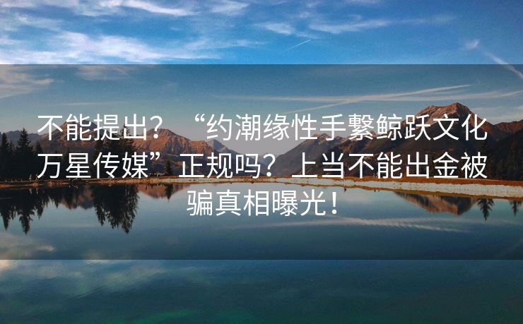 不能提出？“约潮缘性手繋鲸跃文化万星传媒”正规吗？上当不能出金被骗真相曝光！