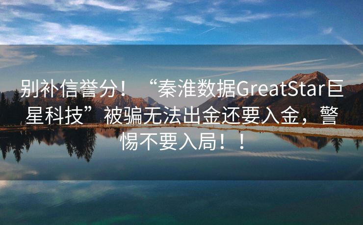 别补信誉分！“秦淮数据GreatStar巨星科技”被骗无法出金还要入金，警惕不要入局！！
