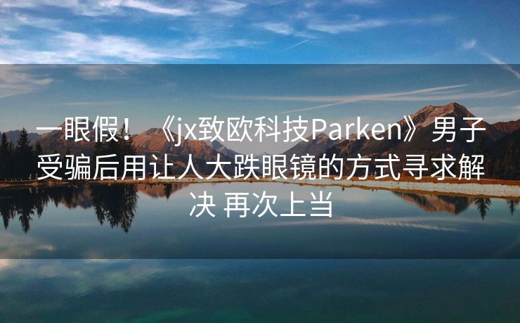 一眼假！《jx致欧科技Parken》男子受骗后用让人大跌眼镜的方式寻求解决 再次上当