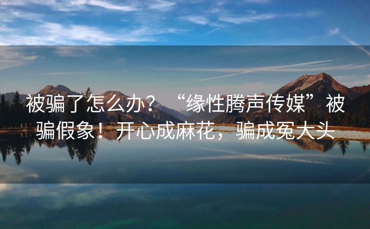 被骗了怎么办？“缘性腾声传媒”被骗假象！开心成麻花，骗成冤大头