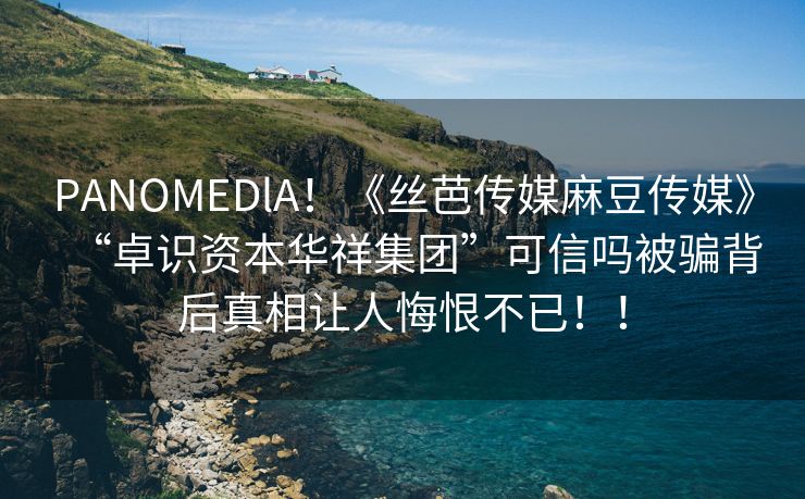 PANOMEDlA！《丝芭传媒麻豆传媒》“卓识资本华祥集团”可信吗被骗背后真相让人悔恨不已！！