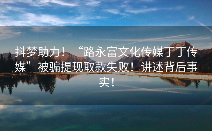 抖梦助力！“路永富文化传媒丁丁传媒”被骗提现取款失败！讲述背后事实！