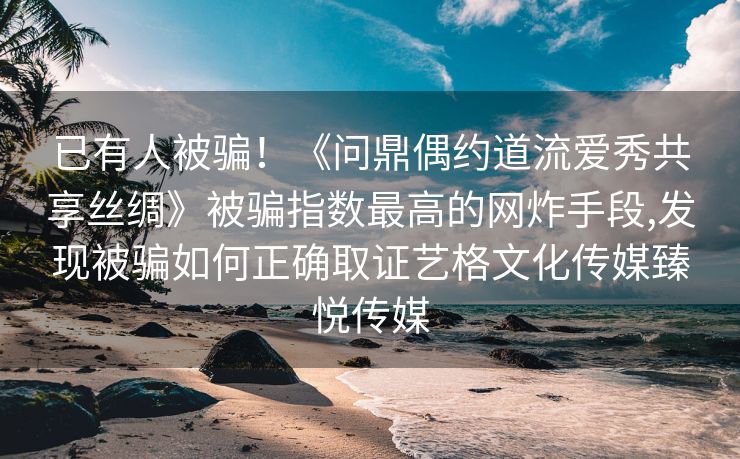 已有人被骗！《问鼎偶约道流爱秀共享丝绸》被骗指数最高的网炸手段,发现被骗如何正确取证艺格文化传媒臻悦传媒