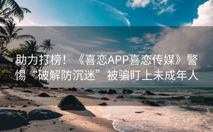 助力打榜！《喜恋APP喜恋传媒》警惕“破解防沉迷”被骗盯上未成年人