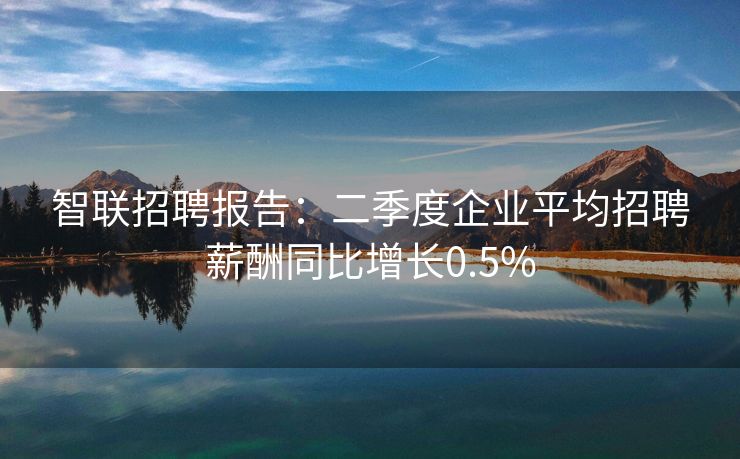 智联招聘报告：二季度企业平均招聘薪酬同比增长0.5%