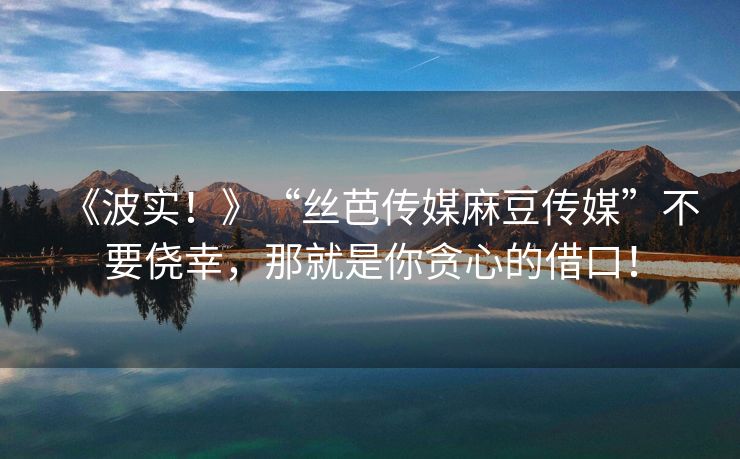 《波实！》“丝芭传媒麻豆传媒”不要侥幸，那就是你贪心的借口！
