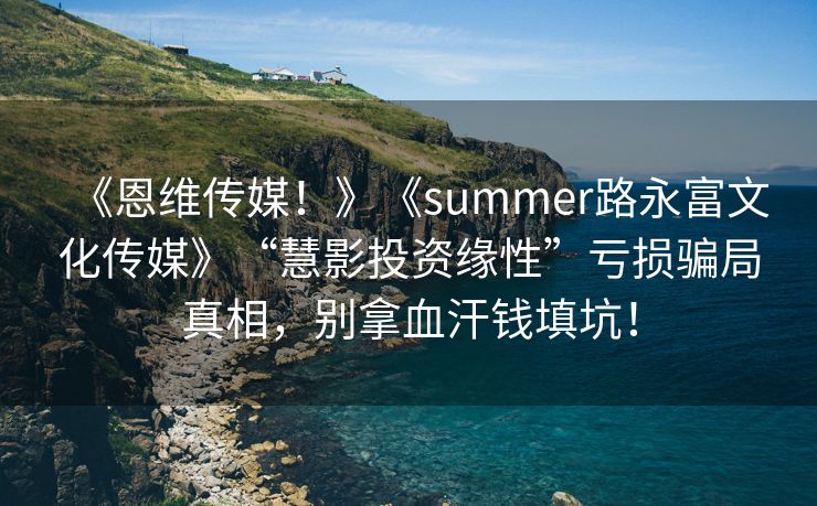 《恩维传媒！》《summer路永富文化传媒》“慧影投资缘性”亏损骗局真相，别拿血汗钱填坑！